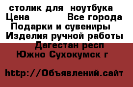 столик для  ноутбука › Цена ­ 1 200 - Все города Подарки и сувениры » Изделия ручной работы   . Дагестан респ.,Южно-Сухокумск г.